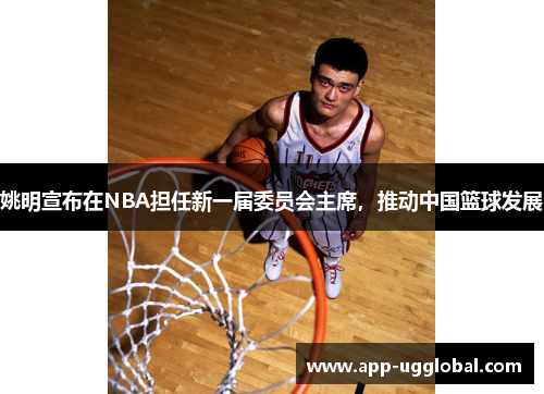 姚明宣布在NBA担任新一届委员会主席，推动中国篮球发展